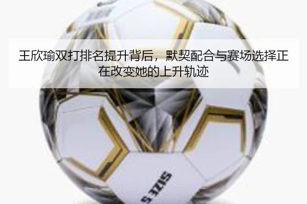 王欣瑜双打排名提升背后，默契配合与赛场选择正在改变她的上升轨迹